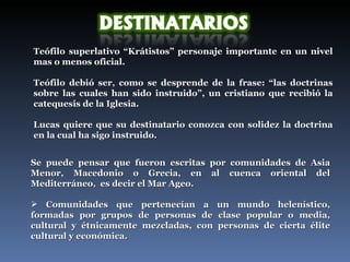 Teófilo superlativo “Krátistos” personaje importante en un nivel mas o menos oficial. Teófilo debió ser, como se desprende de la frase: “las doctrinas sobre las cuales han sido instruido”, un cristiano que recibió la catequesis de la Iglesia.  Lucas quiere que su destinatario conozca con solidez la doctrina en la cual ha sigo instruido.  Se puede pensar que fueron escritas por comunidades de Asia Menor, Macedonio o Grecia, en al cuenca oriental del Mediterráneo,  es decir el Mar Ageo. Comunidades que pertenecían a un mundo helenístico, formadas por grupos de personas de clase popular o media, cultural y étnicamente mezcladas, con personas de cierta élite cultural y económica.  