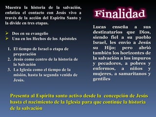 Muestra la historia de la salvación, enfatiza el contacto con Jesús vivo a través de la acción del Espíritu Santo y la divide en tres etapas. Dos en su evangelio Una en los Hechos de los Apóstoles  El tiempo de Israel o etapa de preparación Jesús como centro de la historia de la Salvación La Iglesia como el tiempo de la misión, hasta la segunda venida de Jesús. Presenta al Espíritu santo activo desde la  concepción de Jesús hasta el nacimiento de la Iglesia para que continúe la historia de la salvación  Lucas enseña a sus destinatarios que Dios, siendo fiel a su pueblo Israel, les envío a Jesús su Hijo; pero abrió también los horizontes de la salvación a los impuros y pecadores, a pobres y enfermos, a niños y mujeres, a samaritanos y gentiles  