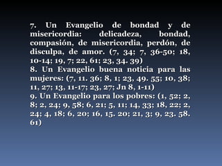 7. Un Evangelio de bondad y de misericordia: delicadeza, bondad, compasión, de misericordia, perdón, de disculpa, de amor. (7, 34; 7, 36-50; 18, 10-14; 19, 7; 22, 61; 23, 34. 39) 8. Un Evangelio buena noticia para las mujeres: (7, 11. 36; 8, 1; 23, 49. 55; 10, 38; 11, 27; 13, 11-17; 23, 27; Jn 8, 1-11) 9. Un Evangelio para los pobres: (1, 52; 2, 8; 2, 24; 9, 58; 6, 21; 5, 11; 14, 33; 18, 22; 2, 24; 4, 18; 6, 20; 16, 15. 20; 21, 3; 9, 23. 58. 61) 