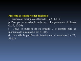 Presenta el itinerario del disc í pulo :   Primero el disc í pulo es llamado (Lc 5, 1-11).    Pasa por un estadio de euforia en el seguimiento  de Jes ú s (Lc 9, 20-36).   Jes ú s lo purifica de su orgullo y le prepara para el momento de la ca í da (Lc 22, 31-34).   La ca í da la purificaci ó n interior con el mandato (Lc 22, 54-62). 