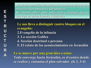 Lc nos lleva a distinguir cuatro bloques en el evangelio: Evangelio de la infancia  La sección Galilea Sección doctrinal o pereana El relato de los acontecimientos en Jerusalén  Lc se mueve por una gran idea o tema: Todo converge hacia Jerusalén, es el centro donde se realiza y consuma el plan salvador  (Is 2, 3-4) E S T R U C T U R A No es una narración de anécdotas y hechos, sino de una narración bien pensada y Kerigmática. No intenta referir todo según una cronología exacta sino con un orden literario y didáctico  