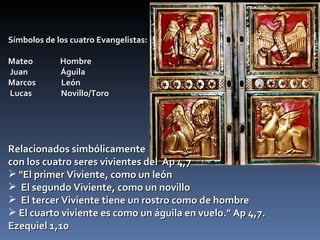 Símbolos de los cuatro Evangelistas: Mateo  Hombre  Juan  Águila  Marcos  León Lucas  Novillo/Toro  Relacionados simbólicamente  con los cuatro seres vivientes del  Ap 4,7    "El primer Viviente, como un león El segundo Viviente, como un novillo El tercer Viviente tiene un rostro como de hombre El cuarto viviente es como un águila en vuelo." Ap 4,7. Ezequiel 1,10 