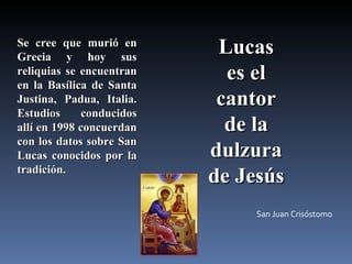 Se cree que murió en Grecia y hoy sus reliquias se encuentran en la Basílica de Santa Justina, Padua, Italia. Estudios conducidos allí en 1998 concuerdan con los datos sobre San Lucas conocidos por la tradición.  Lucas  es el  cantor  de la  dulzura  de Jesús  San Juan Crisóstomo  