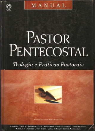 .•1. ' - - . , • - • •'  •
t
;  ■
Pa sto r
Pentecostal
Teologia e Práticas Pastorais
Reedição do livro 0 Pastor Pentecostal
R a y m o n d C a r l so n - T h o m a s E .T ra sk - L o r e n T r ipl e t t D ic k E a stm a n - T o m m y B a r x e t t
- C harles T . C r a btr ee - J o h n B u e n o - Z enas J. B ic k e t - N a n c ie C a r m ic h a el
 