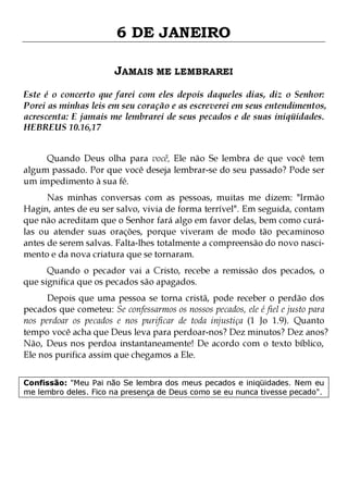 6 DE JANEIRO
JAMAIS ME LEMBRAREI
Este é o concerto que farei com eles depois daqueles dias, diz o Senhor:
Porei as minhas leis em seu coração e as escreverei em seus entendimentos,
acrescenta: E jamais me lembrarei de seus pecados e de suas iniqüidades.
HEBREUS 10.16,17
Quando Deus olha para você, Ele não Se lembra de que você tem
algum passado. Por que você deseja lembrar-se do seu passado? Pode ser
um impedimento à sua fé.

Nas minhas conversas com as pessoas, muitas me dizem: "Irmão
Hagin, antes de eu ser salvo, vivia de forma terrível". Em seguida, contam
que não acreditam que o Senhor fará algo em favor delas, bem como curálas ou atender suas orações, porque viveram de modo tão pecaminoso
antes de serem salvas. Falta-lhes totalmente a compreensão do novo nascimento e da nova criatura que se tornaram.
Quando o pecador vai a Cristo, recebe a remissão dos pecados, o
que significa que os pecados são apagados.

Depois que uma pessoa se torna cristã, pode receber o perdão dos
pecados que cometeu: Se confessarmos os nossos pecados, ele é fiel e justo para
nos perdoar os pecados e nos purificar de toda injustiça (1 Jo 1.9). Quanto
tempo você acha que Deus leva para perdoar-nos? Dez minutos? Dez anos?
Não, Deus nos perdoa instantaneamente! De acordo com o texto bíblico,
Ele nos purifica assim que chegamos a Ele.
Confissão: "Meu Pai não Se lembra dos meus pecados e iniqüidades. Nem eu
me lembro deles. Fico na presença de Deus como se eu nunca tivesse pecado".

 