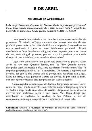 5 DE ABRIL
NO LIMIAR DA AUTORIDADE
[...] e despertaram-no, dizendo-lhe: Mestre, não te importa que pereçamos?
E ele, despertando, repreendeu o vento e disse ao mar: Cala-te, aquieta-te.
E o vento se aquietou, e houve grande bonança. MARCOS 4.38,39
Uma grande tempestade - um furacão - levantou-se certo dia de
primavera. No estado do Texas, a maioria das pessoas tinha descido aos
porões à prova de furacões. Nós não tínhamos tal porão. E, além disso, eu
estava confinado à cama e quase totalmente paralisado. Fiquei
amedrontado. Se o furacão nos atingisse, meu pequeno quarto, no canto
da casa, seria atingido primeiro, porque os ventos partiam para aquela
direção. A casa ruiria bem em cima de onde eu estava!

Logo, com desespero e sem parar para pensar se eu poderia fazer
assim ou não, orei: "Querido Senhor, sou Teu filho. Quando aqueles
discípulos estavam prestes a afogar-se, acordaram-Te e disseram: 'Não Te
importa que pereçamos?' E Tu Te importaste. Despertaste e repreendeste
o vento. Sei que Tu não queres que eu pereça, mas não posso sair daqui.
Estou na cama, e essa parede está para ser derrubada por cima de mim.
Por isso, agora repreendo essa tempestade em Nome de Jesus!"

Com a rapidez de um estalar de dedos, a tempestade cessou. Houve
calmaria. Fiquei muito contente. Não conhecia, naquele tempo, as grandes
verdades a respeito da autoridade do cristão. Chegara ao limiar dela e a
exercera sem realmente saber o que fizera. Mas Deus deseja que
obtenhamos a revelação da Verdade da Sua Palavra, a fim de
compreendermos o que nos pertence e o aplicarmos à nossa vida.
Confissão: "Obterei a revelação da Verdade da Palavra de Deus, compreenderei e usarei aquilo que me pertence".

 