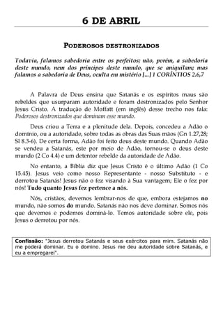 6 DE ABRIL
PODEROSOS DESTRONIZADOS
Todavia, falamos sabedoria entre os perfeitos; não, porém, a sabedoria
deste mundo, nem dos príncipes deste mundo, que se aniquilam; mas
falamos a sabedoria de Deus, oculta em mistério [...] 1 CORÍNTIOS 2.6,7
A Palavra de Deus ensina que Satanás e os espíritos maus são
rebeldes que usurparam autoridade e foram destronizados pelo Senhor
Jesus Cristo. A tradução de Moffatt (em inglês) desse trecho nos fala:
Poderosos destronizados que dominam esse mundo.

Deus criou a Terra e a plenitude dela. Depois, concedeu a Adão o
domínio, ou a autoridade, sobre todas as obras das Suas mãos (Gn 1.27,28;
Sl 8.3-6). De certa forma, Adão foi feito deus deste mundo. Quando Adão
se vendeu a Satanás, este por meio de Adão, tornou-se o deus deste
mundo (2 Co 4.4) e um detentor rebelde da autoridade de Adão.

No entanto, a Bíblia diz que Jesus Cristo é o último Adão (1 Co
15.45). Jesus veio como nosso Representante - nosso Substituto - e
derrotou Satanás! Jesus não o fez visando à Sua vantagem; Ele o fez por
nós! Tudo quanto Jesus fez pertence a nós.
Nós, cristãos, devemos lembrar-nos de que, embora estejamos no
mundo, não somos do mundo. Satanás não nos deve dominar. Somos nós
que devemos e podemos dominá-lo. Temos autoridade sobre ele, pois
Jesus o derrotou por nós.

Confissão: "Jesus derrotou Satanás e seus exércitos para mim. Satanás não
me poderá dominar. Eu o domino. Jesus me deu autoridade sobre Satanás, e
eu a empregarei".

 
