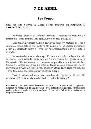7 DE ABRIL
SEU CORPO
Ora, vós sois o corpo de Cristo e seus membros em particular. 1
CORINTIOS 12.27
Às vezes, oramos da seguinte maneira a respeito do trabalho do
Senhor na Terra: "Senhor, faze Tu isso. Senhor, faze Tu aquilo".
Mas pense a respeito daquilo que Jesus disse em Mateus 28: Toda a
autoridade me foi dada no céu e na terra. Ide, portanto [...] O Senhor transmitiu
a nós a autoridade sobre a Terra. Ele nos comissionou a ir por todo o
mundo.

Na realidade, a autoridade que Cristo exerce sobre a Terra tem de
ser exercida por meio da Igreja. A Igreja é o Seu Corpo. E a Igreja está aqui.
Cristo não está, fisicamente, em nosso meio, pois Ele está à destra do Pai.
Cristo é o Cabeça da Igreja, no entanto, todas as Suas ordens devem ser
executadas através do Seu Corpo. Todas as obras que Cristo realizou na
Terra devem ser executadas através do Seu Corpo.
Você é individualmente um membro do Corpo de Cristo. Ele
revestiu você de autoridade sobre todo o poder do inimigo!

Confissão: "Sou individualmente membro do Corpo de Cristo. Sou cooperador
de Deus na realização da Sua obra na Terra. Estou bem equipado, revestido de
poder e de autoridade em Nome de Jesus. E cumprirei fielmente a minha parte
no plano de Deus".

 