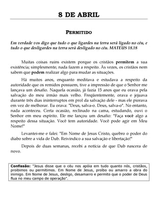 8 DE ABRIL
PERMITIDO
Em verdade vos digo que tudo o que ligardes na terra será ligado no céu, e
tudo o que desligardes na terra será desligado no céu. MATEUS 18.18
Muitas coisas ruins existem porque os cristãos permitem a sua
existência; simplesmente, nada fazem a respeito. Às vezes, os cristãos nem
sabem que podem realizar algo para mudar as situações.
Há muitos anos, enquanto meditava e estudava a respeito da
autoridade que os remidos possuem, tive a impressão de que o Senhor me
lançava um desafio. Naquela ocasião, já fazia 15 anos que eu orava pela
salvação do meu irmão mais velho. Freqüentemente, orava e jejuava
durante três dias ininterruptos em prol da salvação dele - mas ele piorava
em vez de melhorar. Eu orava: "Deus, salva-o. Deus, salva-o". No entanto,
nada aconteceu. Certa ocasião, reclinado na cama, estudando, ouvi o
Senhor em meu espírito. Ele me lançou um desafio: "Faça você algo a
respeito dessa situação. Você tem autoridade. Você pode agir em Meu
Nome!"
Levantei-me e falei: "Em Nome de Jesus Cristo, quebro o poder do
diabo sobre a vida de Dub. Reivindico a sua salvação e libertação!"
novo.

Depois de duas semanas, recebi a notícia de que Dub nascera de

Confissão: "Jesus disse que o céu nos apóia em tudo quanto nós, cristãos,
proibimos ou permitimos. Em Nome de Jesus, proíbo ou amarro a obra do
inimigo. Em Nome de Jesus, desligo, desamarro e permito que o poder de Deus
flua no meu campo de operação".

 