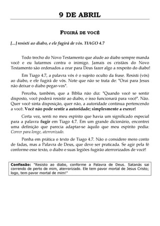 9 DE ABRIL
FUGIRÁ DE VOCÊ
[...] resisti ao diabo, e ele fugirá de vós. TIAGO 4.7
Todo trecho do Novo Testamento que alude ao diabo sempre manda
você e eu lutarmos contra o inimigo. Jamais os cristãos do Novo
Testamento são ordenados a orar para Deus fazer algo a respeito do diabo!
Em Tiago 4.7, a palavra vós é o sujeito oculto da frase. Resisti (vós)
ao diabo, e ele fugirá de vós. Note que não se trata de: "Orai para Jesus
não deixar o diabo pegar-vos".

Perceba, também, que a Bíblia não diz: "Quando você se sentir
disposto, você poderá resistir ao diabo, e isso funcionará para você". Não.
Quer você sinta disposição, quer não, a autoridade continua pertencendo
a você. Você não pode sentir a autoridade; simplesmente a exerce!
Certa vez, senti no meu espírito que havia um significado especial
para a palavra fugir em Tiago 4.7. Em um grande dicionário, encontrei
uma definição que parecia adaptar-se àquilo que meu espírito pedia:
Correr para longe, aterrorizado.
Ponha em prática o texto de Tiago 4.7. Não o considere mero conto
de fadas, mas a Palavra de Deus, que deve ser praticada. Se agir pela fé
conforme esse texto, o diabo e suas legiões fugirão aterrorizados de você!
Confissão: "Resisto ao diabo, conforme a Palavra de Deus. Satanás sai
correndo de perto de mim, aterrorizado. Ele tem pavor mortal de Jesus Cristo;
logo, tem pavor mortal de mim!"

 