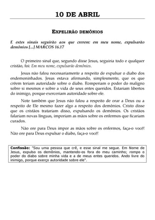 10 DE ABRIL
EXPELIRÃO DEMÔNIOS
E estes sinais seguirão aos que crerem: em meu nome, expulsarão
demônios [...] MARCOS 16.17
O primeiro sinal que, segundo disse Jesus, seguiria todo e qualquer
cristão, foi: Em meu nome, expulsarão demônios.

Jesus não falou necessariamente a respeito de expulsar o diabo dos
endemoninhados. Jesus estava afirmando, simplesmente, que os que
crêem teriam autoridade sobre o diabo. Romperiam o poder do maligno
sobre si mesmos e sobre a vida de seus entes queridos. Estariam libertos
do inimigo, porque exerceriam autoridade sobre ele.
Note também que Jesus não falou a respeito de orar a Deus ou a
respeito de Ele mesmo fazer algo a respeito dos demônios. Cristo disse
que os cristãos tratariam disso, expulsando os demônios. Os cristãos
falariam novas línguas, imporiam as mãos sobre os enfermos que ficariam
curados.
Não ore para Deus impor as mãos sobre os enfermos, faça-o você!
Não ore para Deus expulsar o diabo, faça-o você!
Confissão: "Sou uma pessoa que crê, e esse sinal me segue. Em Nome de
Jesus, expulso os demônios, mantendo-os fora do meu caminho; rompo o
poder do diabo sobre minha vida e a de meus entes queridos. Ando livre do
inimigo, porque exerço autoridade sobre ele".

 