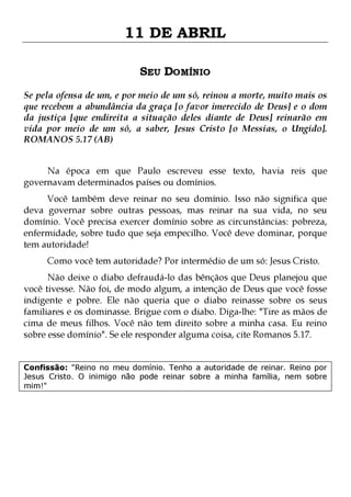 11 DE ABRIL
SEU DOMÍNIO
Se pela ofensa de um, e por meio de um só, reinou a morte, muito mais os
que recebem a abundância da graça [o favor imerecido de Deus] e o dom
da justiça [que endireita a situação deles diante de Deus] reinarão em
vida por meio de um só, a saber, Jesus Cristo [o Messias, o Ungido].
ROMANOS 5.17 (AB)
Na época em que Paulo escreveu esse texto, havia reis que
governavam determinados países ou domínios.

Você também deve reinar no seu domínio. Isso não significa que
deva governar sobre outras pessoas, mas reinar na sua vida, no seu
domínio. Você precisa exercer domínio sobre as circunstâncias: pobreza,
enfermidade, sobre tudo que seja empecilho. Você deve dominar, porque
tem autoridade!
Como você tem autoridade? Por intermédio de um só: Jesus Cristo.

Não deixe o diabo defraudá-lo das bênçãos que Deus planejou que
você tivesse. Não foi, de modo algum, a intenção de Deus que você fosse
indigente e pobre. Ele não queria que o diabo reinasse sobre os seus
familiares e os dominasse. Brigue com o diabo. Diga-lhe: "Tire as mãos de
cima de meus filhos. Você não tem direito sobre a minha casa. Eu reino
sobre esse domínio". Se ele responder alguma coisa, cite Romanos 5.17.
Confissão: "Reino no meu domínio. Tenho a autoridade de reinar. Reino por
Jesus Cristo. O inimigo não pode reinar sobre a minha família, nem sobre
mim!"

 