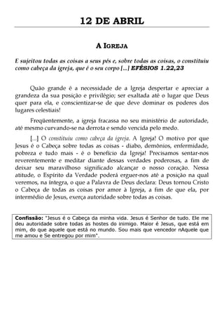 12 DE ABRIL
A IGREJA
E sujeitou todas as coisas a seus pés e, sobre todas as coisas, o constituiu
como cabeça da igreja, que é o seu corpo [...] EFÉSIOS 1.22,23
Quão grande é a necessidade de a Igreja despertar e apreciar a
grandeza da sua posição e privilégio; ser exaltada até o lugar que Deus
quer para ela, e conscientizar-se de que deve dominar os poderes dos
lugares celestiais!
Freqüentemente, a igreja fracassa no seu ministério de autoridade,
até mesmo curvando-se na derrota e sendo vencida pelo medo.

[...] O constituiu como cabeça da igreja. A Igreja! O motivo por que
Jesus é o Cabeça sobre todas as coisas - diabo, demônios, enfermidade,
pobreza e tudo mais - é o benefício da Igreja! Precisamos sentar-nos
reverentemente e meditar diante dessas verdades poderosas, a fim de
deixar seu maravilhoso significado alcançar o nosso coração. Nessa
atitude, o Espírito da Verdade poderá erguer-nos até a posição na qual
veremos, na íntegra, o que a Palavra de Deus declara: Deus tornou Cristo
o Cabeça de todas as coisas por amor à Igreja, a fim de que ela, por
intermédio de Jesus, exerça autoridade sobre todas as coisas.
Confissão: "Jesus é o Cabeça da minha vida. Jesus é Senhor de tudo. Ele me
deu autoridade sobre todas as hostes do inimigo. Maior é Jesus, que está em
mim, do que aquele que está no mundo. Sou mais que vencedor nAquele que
me amou e Se entregou por mim".

 