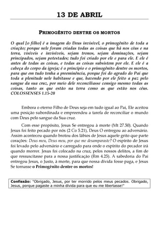 13 DE ABRIL
PRIMOGÊNITO DENTRE OS MORTOS
O qual [o filho] é a imagem do Deus invisível, o primogênito de toda a
criação; porque nele foram criadas todas as coisas que há nos céus e na
terra, visíveis e invisíveis, sejam tronos, sejam dominações, sejam
principados, sejam potestades; tudo foi criado por ele e para ele. E ele é
antes de todas as coisas, e todas as coisas subsistem por ele. E ele é a
cabeça do corpo da igreja; é o princípio e o primogênito dentre os mortos,
para que em tudo tenha a preeminência, porque foi do agrado do Pai que
toda a plenitude nele habitasse e que, havendo por ele feito a paz pelo
sangue da sua cruz, por meio dele reconciliasse consigo mesmo todas as
coisas, tanto as que estão na terra como as que estão nos céus.
COLOSSENSES 1.15-20
Embora o eterno Filho de Deus seja em tudo igual ao Pai, Ele aceitou
uma posição subordinada e empreendeu a tarefa de reconciliar o mundo
com Deus pelo sangue da Sua cruz.

Com esse propósito, Jesus Se entregou à morte (Mt 27.50). Quando
Jesus foi feito pecado por nós (2 Co 5.21), Deus O entregou ao adversário.
Assim aconteceu quando brotou dos lábios de Jesus aquele grito que parte
corações: Deus meu, Deus meu, por que me desamparaste? O espírito de Jesus
foi levado pelo adversário e carregado para onde o espírito do pecador irá
quando morrer. Jesus foi colocado na cruz, pelos nossos delitos, a fim de
que ressuscitasse para a nossa justificação (Rm 4.25). A sabedoria do Pai
entregou Jesus, o Justo, à morte, para que nossa dívida fosse paga, e Jesus
Se tornasse o Primogênito dentre os mortos!
Confissão: "Obrigado, Jesus, por ter morrido pelos meus pecados. Obrigado,
Jesus, porque pagaste a minha dívida para que eu me libertasse!"

 