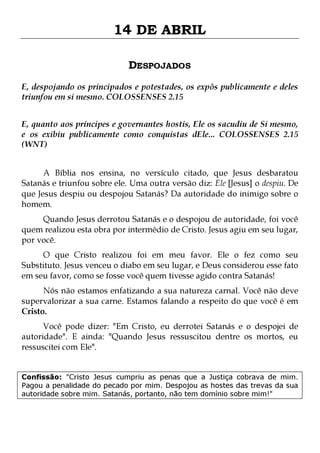 14 DE ABRIL
DESPOJADOS
E, despojando os principados e potestades, os expôs publicamente e deles
triunfou em si mesmo. COLOSSENSES 2.15
E, quanto aos príncipes e governantes hostis, Ele os sacudiu de Si mesmo,
e os exibiu publicamente como conquistas dEle... COLOSSENSES 2.15
(WNT)
A Bíblia nos ensina, no versículo citado, que Jesus desbaratou
Satanás e triunfou sobre ele. Uma outra versão diz: Ele [Jesus] o despiu. De
que Jesus despiu ou despojou Satanás? Da autoridade do inimigo sobre o
homem.
Quando Jesus derrotou Satanás e o despojou de autoridade, foi você
quem realizou esta obra por intermédio de Cristo. Jesus agiu em seu lugar,
por você.

O que Cristo realizou foi em meu favor. Ele o fez como seu
Substituto. Jesus venceu o diabo em seu lugar, e Deus considerou esse fato
em seu favor, como se fosse você quem tivesse agido contra Satanás!

Nós não estamos enfatizando a sua natureza carnal. Você não deve
supervalorizar a sua carne. Estamos falando a respeito do que você é em
Cristo.
Você pode dizer: "Em Cristo, eu derrotei Satanás e o despojei de
autoridade". E ainda: "Quando Jesus ressuscitou dentre os mortos, eu
ressuscitei com Ele".
Confissão: "Cristo Jesus cumpriu as penas que a Justiça cobrava de mim.
Pagou a penalidade do pecado por mim. Despojou as hostes das trevas da sua
autoridade sobre mim. Satanás, portanto, não tem domínio sobre mim!"

 