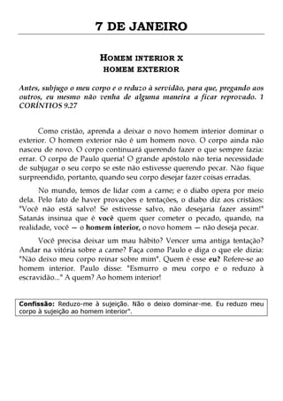 7 DE JANEIRO
HOMEM INTERIOR X
HOMEM EXTERIOR

Antes, subjugo o meu corpo e o reduzo à servidão, para que, pregando aos
outros, eu mesmo não venha de alguma maneira a ficar reprovado. 1
CORÍNTIOS 9.27
Como cristão, aprenda a deixar o novo homem interior dominar o
exterior. O homem exterior não é um homem novo. O corpo ainda não
nasceu de novo. O corpo continuará querendo fazer o que sempre fazia:
errar. O corpo de Paulo queria! O grande apóstolo não teria necessidade
de subjugar o seu corpo se este não estivesse querendo pecar. Não fique
surpreendido, portanto, quando seu corpo desejar fazer coisas erradas.
No mundo, temos de lidar com a carne; e o diabo opera por meio
dela. Pelo fato de haver provações e tentações, o diabo diz aos cristãos:
"Você não está salvo! Se estivesse salvo, não desejaria fazer assim!"
Satanás insinua que é você quem quer cometer o pecado, quando, na
realidade, você — o homem interior, o novo homem — não deseja pecar.
Você precisa deixar um mau hábito? Vencer uma antiga tentação?
Andar na vitória sobre a carne? Faça como Paulo e diga o que ele dizia:
"Não deixo meu corpo reinar sobre mim". Quem é esse eu? Refere-se ao
homem interior. Paulo disse: "Esmurro o meu corpo e o reduzo à
escravidão..." A quem? Ao homem interior!

Confissão: Reduzo-me à sujeição. Não o deixo dominar-me. Eu reduzo meu
corpo à sujeição ao homem interior".

 