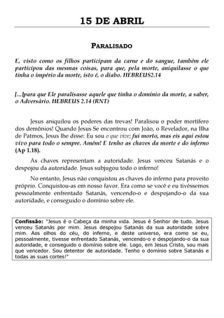15 DE ABRIL
PARALISADO
E, visto como os filhos participam da carne e do sangue, também ele
participou das mesmas coisas, para que, pela morte, aniquilasse o que
tinha o império da morte, isto é, o diabo. HEBREUS2.14
[...]para que Ele paralisasse aquele que tinha o domínio da morte, a saber,
o Adversário. HEBREUS 2.14 (RNT)
Jesus aniquilou os poderes das trevas! Paralisou o poder mortífero
dos demônios! Quando Jesus Se encontrou com João, o Revelador, na Ilha
de Patmos, Jesus lhe disse: Eu sou o que vive; fui morto, mas eis aqui estou
vivo para todo o sempre. Amém! E tenho as chaves da morte e do inferno
(Ap 1.18).
As chaves representam a autoridade. Jesus venceu Satanás e o
despojou da autoridade. Jesus subjugou todo o inferno!
No entanto, Jesus não conquistou as chaves do inferno para proveito
próprio. Conquistou-as em nosso favor. Era como se você e eu tivéssemos
pessoalmente enfrentado Satanás, vencendo-o e despojando-o da sua
autoridade, e conseguido o domínio sobre ele.
Confissão: "Jesus é o Cabeça da minha vida. Jesus é Senhor de tudo. Jesus
venceu Satanás por mim. Jesus despojou Satanás da sua autoridade sobre
mim. Aos olhos do céu, do inferno, e deste universo, era como se eu,
pessoalmente, tivesse enfrentado Satanás, vencendo-o e despojando-o da sua
autoridade, e conseguido o domínio sobre ele. Logo, em Jesus Cristo, sou mais
que vencedor. Sou detentor de autoridade. Tenho o domínio sobre Satanás e
todas as suas cortes!"

 