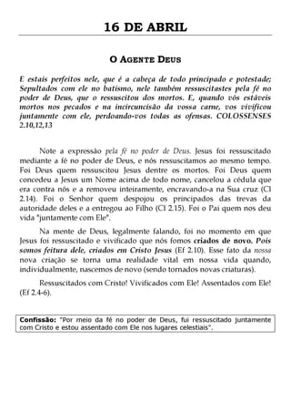 16 DE ABRIL
O AGENTE DEUS
E estais perfeitos nele, que é a cabeça de todo principado e potestade;
Sepultados com ele no batismo, nele também ressuscitastes pela fé no
poder de Deus, que o ressuscitou dos mortos. E, quando vós estáveis
mortos nos pecados e na incircuncisão da vossa carne, vos vivificou
juntamente com ele, perdoando-vos todas as ofensas. COLOSSENSES
2.10,12,13
Note a expressão pela fé no poder de Deus. Jesus foi ressuscitado
mediante a fé no poder de Deus, e nós ressuscitamos ao mesmo tempo.
Foi Deus quem ressuscitou Jesus dentre os mortos. Foi Deus quem
concedeu a Jesus um Nome acima de todo nome, cancelou a cédula que
era contra nós e a removeu inteiramente, encravando-a na Sua cruz (Cl
2.14). Foi o Senhor quem despojou os principados das trevas da
autoridade deles e a entregou ao Filho (Cl 2.15). Foi o Pai quem nos deu
vida "juntamente com Ele".

Na mente de Deus, legalmente falando, foi no momento em que
Jesus foi ressuscitado e vivificado que nós fomos criados de novo. Pois
somos feitura dele, criados em Cristo Jesus (Ef 2.10). Esse fato da nossa
nova criação se torna uma realidade vital em nossa vida quando,
individualmente, nascemos de novo (sendo tornados novas criaturas).
Ressuscitados com Cristo! Vivificados com Ele! Assentados com Ele!
(Ef 2.4-6).

Confissão: "Por meio da fé no poder de Deus, fui ressuscitado juntamente
com Cristo e estou assentado com Ele nos lugares celestiais".

 