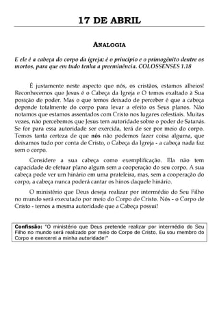 17 DE ABRIL
ANALOGIA
E ele é a cabeça do corpo da igreja; é o princípio e o primogênito dentre os
mortos, para que em tudo tenha a preeminência. COLOSSENSES 1.18
É justamente neste aspecto que nós, os cristãos, estamos alheios!
Reconhecemos que Jesus é o Cabeça da Igreja e O temos exaltado à Sua
posição de poder. Mas o que temos deixado de perceber é que a cabeça
depende totalmente do corpo para levar a efeito os Seus planos. Não
notamos que estamos assentados com Cristo nos lugares celestiais. Muitas
vezes, não percebemos que Jesus tem autoridade sobre o poder de Satanás.
Se for para essa autoridade ser exercida, terá de ser por meio do corpo.
Temos tanta certeza de que nós não podemos fazer coisa alguma, que
deixamos tudo por conta de Cristo, o Cabeça da Igreja - a cabeça nada faz
sem o corpo.
Considere a sua cabeça como exemplificação. Ela não tem
capacidade de efetuar plano algum sem a cooperação do seu corpo. A sua
cabeça pode ver um hinário em uma prateleira, mas, sem a cooperação do
corpo, a cabeça nunca poderá cantar os hinos daquele hinário.
O ministério que Deus deseja realizar por intermédio do Seu Filho
no mundo será executado por meio do Corpo de Cristo. Nós - o Corpo de
Cristo - temos a mesma autoridade que a Cabeça possui!

Confissão: "O ministério que Deus pretende realizar por intermédio do Seu
Filho no mundo será realizado por meio do Corpo de Cristo. Eu sou membro do
Corpo e exercerei a minha autoridade!"

 