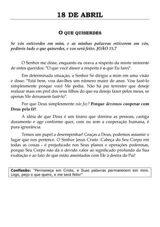 18 DE ABRIL
O QUE QUISERDES
Se vós estiverdes em mim, e as minhas palavras estiverem em vós,
pedireis tudo o que quiserdes, e vos será feito. JOÃO 15.7
O Senhor me disse, enquanto eu orava a respeito da morte iminente
de entes queridos: "O que você disser a respeito é o que Eu farei".

Em determinada situação, o Senhor Se dirigiu a mim em uma visão
e disse: "Está bem, vou dar-lhes um número maior de anos. Vou fazê-lo
simplesmente porque você Me pediu. Não há pai terrestre que deseje
realizar mais em prol dos seus filhos do que eu desejo fazer pelos meus, se
apenas Me deixassem fazê-lo".
Por que Deus simplesmente não faz? Porque devemos cooperar com
Deus pela fé!
A idéia de que Deus é um tirano que domina as pessoas, castiga
duramente e age conforme quer, com ou sem a cooperação humana, é
pura ignorância.

Temos um papel a desempenhar! Graças a Deus, podemos assumir o
lugar que nos pertence. O Senhor Jesus Cristo -Cabeça do Seu Corpo em
todas as coisas - é prejudicado nos Seus planos e operações poderosas,
porque Seu Corpo não dá o devido valor ao significado profundo da Sua
exaltação e ao fato de que estão assentados com Ele à destra do Pai!
Confissão: "Permaneço em Cristo, e Suas palavras permanecem em mim.
Logo, peço o que quero, e me será feito!"

 