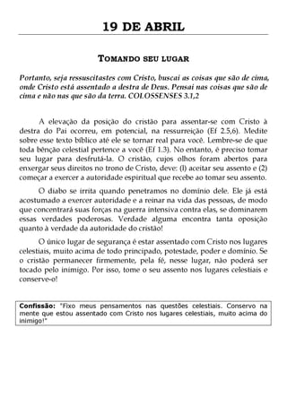 19 DE ABRIL
TOMANDO SEU LUGAR
Portanto, seja ressuscitastes com Cristo, buscai as coisas que são de cima,
onde Cristo está assentado a destra de Deus. Pensai nas coisas que são de
cima e não nas que são da terra. COLOSSENSES 3.1,2
A elevação da posição do cristão para assentar-se com Cristo à
destra do Pai ocorreu, em potencial, na ressurreição (Ef 2.5,6). Medite
sobre esse texto bíblico até ele se tornar real para você. Lembre-se de que
toda bênção celestial pertence a você (Ef 1.3). No entanto, é preciso tomar
seu lugar para desfrutá-la. O cristão, cujos olhos foram abertos para
enxergar seus direitos no trono de Cristo, deve: (l) aceitar seu assento e (2)
começar a exercer a autoridade espiritual que recebe ao tomar seu assento.

O diabo se irrita quando penetramos no domínio dele. Ele já está
acostumado a exercer autoridade e a reinar na vida das pessoas, de modo
que concentrará suas forças na guerra intensiva contra elas, se dominarem
essas verdades poderosas. Verdade alguma encontra tanta oposição
quanto à verdade da autoridade do cristão!
O único lugar de segurança é estar assentado com Cristo nos lugares
celestiais, muito acima de todo principado, potestade, poder e domínio. Se
o cristão permanecer firmemente, pela fé, nesse lugar, não poderá ser
tocado pelo inimigo. Por isso, tome o seu assento nos lugares celestiais e
conserve-o!
Confissão: "Fixo meus pensamentos nas questões celestiais. Conservo na
mente que estou assentado com Cristo nos lugares celestiais, muito acima do
inimigo!"

 