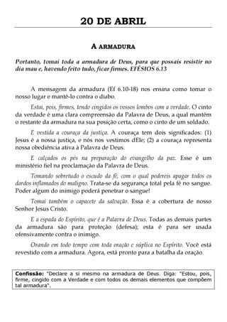 20 DE ABRIL
A ARMADURA
Portanto, tomai toda a armadura de Deus, para que possais resistir no
dia mau e, havendo feito tudo, ficar firmes. EFÉSIOS 6.13
A mensagem da armadura (Ef 6.10-18) nos ensina como tomar o
nosso lugar e mantê-lo contra o diabo.
Estai, pois, firmes, tendo cingidos os vossos lombos com a verdade. O cinto
da verdade é uma clara compreensão da Palavra de Deus, a qual mantém
o restante da armadura na sua posição certa, como o cinto de um soldado.

E vestida a couraça da justiça. A couraça tem dois significados: (1)
Jesus é a nossa justiça, e nós nos vestimos dEle; (2) a couraça representa
nossa obediência ativa à Palavra de Deus.
E calçados os pés na preparação do evangelho da paz. Esse é um
ministério fiel na proclamação da Palavra de Deus.

Tomando sobretudo o escudo da fé, com o qual podereis apagar todos os
dardos inflamados do maligno. Trata-se da segurança total pela fé no sangue.
Poder algum do inimigo poderá penetrar o sangue!
Tomai também o capacete da salvação. Essa é a cobertura de nosso
Senhor Jesus Cristo.

E a espada do Espírito, que é a Palavra de Deus. Todas as demais partes
da armadura são para proteção (defesa); esta é para ser usada
ofensivamente contra o inimigo.

Orando em todo tempo com toda oração e súplica no Espírito. Você está
revestido com a armadura. Agora, está pronto para a batalha da oração.
Confissão: "Declare a si mesmo na armadura de Deus. Diga: "Estou, pois,
firme, cingido com a Verdade e com todos os demais elementos que compõem
tal armadura".

 