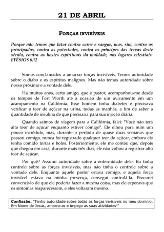 21 DE ABRIL
FORÇAS INVISÍVEIS
Porque não temos que lutar contra carne e sangue, mas, sim, contra os
principados, contra as potestades, contra os príncipes das trevas deste
século, contra as hostes espirituais da maldade, nos lugares celestiais.
EFÉSIOS 6.12
Somos conclamados a amarrar forças invisíveis. Temos autoridade
sobre o diabo e os espíritos malignos. Mas não temos autoridade sobre
nosso próximo e a vontade dele.

Há muitos anos, certo amigo, que é pastor, acompanhou-me desde
os tempos de Fort Worth até a ocasião de um avivamento em um
acampamento na Califórnia. Esse homem tinha diabetes e precisava
verificar o teor de açúcar na urina, todas as manhãs, a fim de saber a
quantidade de insulina de que precisaria para sua injeção diária.
Quando saímos de viagem para a Califórnia, falei: "Você não terá
alto teor de açúcar enquanto estiver comigo". Ele olhou para mim um
pouco incrédulo, mas, durante o período de quase duas semanas que
passou comigo, nunca foi registrado qualquer teor de açúcar, embora ele
tenha comido tortas e bolos. Posteriormente, ele me contou que, depois
que chegou em casa, durante mais três dias, ele não voltou a registrar alto
teor de açúcar.

Por quê? Assumi autoridade sobre a enfermidade dele. Eu tinha
controle sobre as forças invisíveis, mas não tinha o controle sobre a
vontade dele. Enquanto aquele pastor estava comigo, e aquela força
invisível estava na minha presença, consegui controlá-la. Procurei
convencê-lo de que ele poderia fazer a mesma coisa, mas ele esperava que
os sintomas reaparecessem, e eles voltaram mesmo.
Confissão: "Tenho autoridade sobre todas as forças invisíveis no meu domínio.
Em Nome de Jesus, amarro-as e impeço as suas atividades!"

 