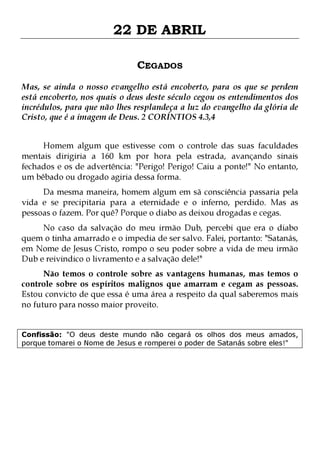 22 DE ABRIL
CEGADOS
Mas, se ainda o nosso evangelho está encoberto, para os que se perdem
está encoberto, nos quais o deus deste século cegou os entendimentos dos
incrédulos, para que não lhes resplandeça a luz do evangelho da glória de
Cristo, que é a imagem de Deus. 2 CORÍNTIOS 4.3,4
Homem algum que estivesse com o controle das suas faculdades
mentais dirigiria a 160 km por hora pela estrada, avançando sinais
fechados e os de advertência: "Perigo! Perigo! Caiu a ponte!" No entanto,
um bêbado ou drogado agiria dessa forma.
Da mesma maneira, homem algum em sã consciência passaria pela
vida e se precipitaria para a eternidade e o inferno, perdido. Mas as
pessoas o fazem. Por quê? Porque o diabo as deixou drogadas e cegas.
No caso da salvação do meu irmão Dub, percebi que era o diabo
quem o tinha amarrado e o impedia de ser salvo. Falei, portanto: "Satanás,
em Nome de Jesus Cristo, rompo o seu poder sobre a vida de meu irmão
Dub e reivindico o livramento e a salvação dele!"

Não temos o controle sobre as vantagens humanas, mas temos o
controle sobre os espíritos malignos que amarram e cegam as pessoas.
Estou convicto de que essa é uma área a respeito da qual saberemos mais
no futuro para nosso maior proveito.
Confissão: "O deus deste mundo não cegará os olhos dos meus amados,
porque tomarei o Nome de Jesus e romperei o poder de Satanás sobre eles!"

 