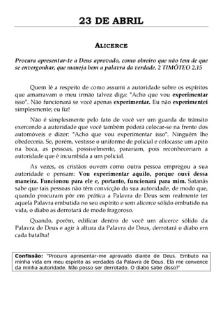 23 DE ABRIL
ALICERCE
Procura apresentar-te a Deus aprovado, como obreiro que não tem de que
se envergonhar, que maneja bem a palavra da verdade. 2 TIMÓTEO 2.15
Quem lê a respeito de como assumi a autoridade sobre os espíritos
que amarravam o meu irmão talvez diga: "Acho que vou experimentar
isso". Não funcionará se você apenas experimentar. Eu não experimentei
simplesmente; eu fiz!

Não é simplesmente pelo fato de você ver um guarda de trânsito
exercendo a autoridade que você também poderá colocar-se na frente dos
automóveis e dizer: "Acho que vou experimentar isso". Ninguém lhe
obedeceria. Se, porém, vestisse o uniforme de policial e colocasse um apito
na boca, as pessoas, possivelmente, parariam, pois reconheceriam a
autoridade que é incumbida a um policial.
As vezes, os cristãos ouvem como outra pessoa empregou a sua
autoridade e pensam: Vou experimentar aquilo, porque ouvi dessa
maneira. Funcionou para ele e, portanto, funcionará para mim. Satanás
sabe que tais pessoas não têm convicção da sua autoridade, de modo que,
quando procuram pôr em prática a Palavra de Deus sem realmente ter
aquela Palavra embutida no seu espírito e sem alicerce sólido embutido na
vida, o diabo as derrotará de modo fragoroso.
Quando, porém, edificar dentro de você um alicerce sólido da
Palavra de Deus e agir à altura da Palavra de Deus, derrotará o diabo em
cada batalha!

Confissão: "Procuro apresentar-me aprovado diante de Deus. Embuto na
minha vida em meu espírito as verdades da Palavra de Deus. Ela me convence
da minha autoridade. Não posso ser derrotado. O diabo sabe disso?'

 