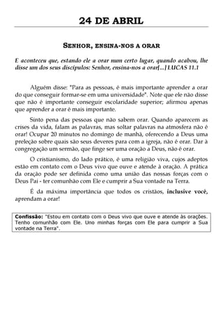 24 DE ABRIL
SENHOR, ENSINA-NOS A ORAR
E aconteceu que, estando ele a orar num certo lugar, quando acabou, lhe
disse um dos seus discípulos: Senhor, ensina-nos a orar[...] LUCAS 11.1
Alguém disse: "Para as pessoas, é mais importante aprender a orar
do que conseguir formar-se em uma universidade". Note que ele não disse
que não é importante conseguir escolaridade superior; afirmou apenas
que aprender a orar é mais importante.
Sinto pena das pessoas que não sabem orar. Quando aparecem as
crises da vida, falam as palavras, mas soltar palavras na atmosfera não é
orar! Ocupar 20 minutos no domingo de manhã, oferecendo a Deus uma
preleção sobre quais são seus deveres para com a igreja, não é orar. Dar à
congregação um sermão, que finge ser uma oração a Deus, não é orar.

O cristianismo, do lado prático, é uma religião viva, cujos adeptos
estão em contato com o Deus vivo que ouve e atende à oração. A prática
da oração pode ser definida como uma união das nossas forças com o
Deus Pai - ter comunhão com Ele e cumprir a Sua vontade na Terra.
É da máxima importância que todos os cristãos, inclusive você,
aprendam a orar!

Confissão: "Estou em contato com o Deus vivo que ouve e atende às orações.
Tenho comunhão com Ele. Uno minhas forças com Ele para cumprir a Sua
vontade na Terra".

 