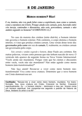 8 DE JANEIRO
MEROS HOMENS? NÃO!
E eu, irmãos, não vos pude falar como a espirituais, mas como a carnais,
como a meninos em Cristo. Porque ainda sois carnais, pois, havendo entre
vós inveja, contendas e dissensões, não sois, porventura, carnais e não
andais segundo os homens? 1CORÍNTIOS 3.1,3
No caso da maioria dos cristãos (sinto dizê-lo), o homem interior
não governa o homem exterior. Pelo contrário, o corpo domina o homem
interior, e é isso que produz cristãos carnais. Uma versão desse texto diz:
governados pela carne em vez de carnais. E, realmente, os cristãos carnais
são governados pelo corpo.

Sois carnais e andais segundo o homem, disse Paulo aos coríntios. Em
outras palavras, viviam como pessoas que não tinham nascido de novo. O
versículo três aparece da seguinte forma na Nova Versão Internacional:
"Vocês ainda são mundanos. Porque visto que há ciúmes e discussões
entre vocês, vocês não são mundanos? Não estão agindo como meros
homens (não-transformados)?"
Não faça assim! Recuse-se a viver como mero homem nãotransformado! Viva como nova criatura. Determine que o novo homem
em Cristo dominará seu ser.
Confissão: "Recuso-me a viver como mero homem, mundano. Fui transformado. Sou nova criatura em Cristo. Crescerei no Senhor. Crescerei
espiritualmente. Eu - o homem interior - dominarei o meu ser. Viverei como
um homem espiritual. Irei comportar-me segundo o padrão da Palavra de
Deus. Andarei no amor e na fé!"

 