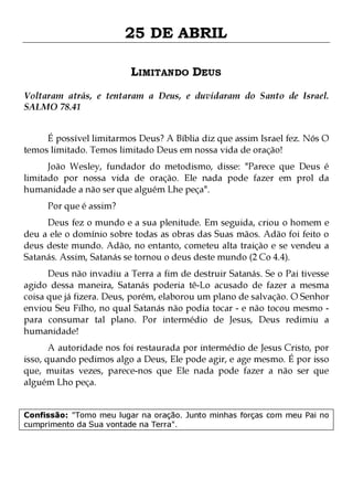 25 DE ABRIL
LIMITANDO DEUS
Voltaram atrás, e tentaram a Deus, e duvidaram do Santo de Israel.
SALMO 78.41
É possível limitarmos Deus? A Bíblia diz que assim Israel fez. Nós O
temos limitado. Temos limitado Deus em nossa vida de oração!

João Wesley, fundador do metodismo, disse: "Parece que Deus é
limitado por nossa vida de oração. Ele nada pode fazer em prol da
humanidade a não ser que alguém Lhe peça".
Por que é assim?

Deus fez o mundo e a sua plenitude. Em seguida, criou o homem e
deu a ele o domínio sobre todas as obras das Suas mãos. Adão foi feito o
deus deste mundo. Adão, no entanto, cometeu alta traição e se vendeu a
Satanás. Assim, Satanás se tornou o deus deste mundo (2 Co 4.4).

Deus não invadiu a Terra a fim de destruir Satanás. Se o Pai tivesse
agido dessa maneira, Satanás poderia tê-Lo acusado de fazer a mesma
coisa que já fizera. Deus, porém, elaborou um plano de salvação. O Senhor
enviou Seu Filho, no qual Satanás não podia tocar - e não tocou mesmo para consumar tal plano. Por intermédio de Jesus, Deus redimiu a
humanidade!

A autoridade nos foi restaurada por intermédio de Jesus Cristo, por
isso, quando pedimos algo a Deus, Ele pode agir, e age mesmo. É por isso
que, muitas vezes, parece-nos que Ele nada pode fazer a não ser que
alguém Lho peça.
Confissão: "Tomo meu lugar na oração. Junto minhas forças com meu Pai no
cumprimento da Sua vontade na Terra".

 