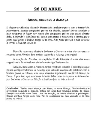 26 DE ABRIL
AMIGO, SEGUNDO A ALIANÇA
E chegou-se Abraão, dizendo: Destruirás também o justo com o ímpio? Se,
porventura, houver cinqüenta justos na cidade, destruí-los-ás também e
não pouparás o lugar por causa dos cinqüenta justos que estão dentro
dela? Longe de ti que faças tal coisa, que mates o justo com o ímpio; que o
justo seja como o ímpio, longe de ti seja. Não faria justiça o Juiz de toda
a terra? GÊNESIS 18.23-25
Deus Se recusou a destruir Sodoma e Gomorra antes de conversar a
respeito com Abraão, Seu amigo, segundo a Aliança de sangue!

A oração de Abraão, no capítulo 18 de Gênesis, é uma das mais
sugestivas e iluminadoras de todo o Antigo Testamento.

Abraão, mediante a Aliança, tinha recebido direitos e privilégios que
pouco compreendemos. A Aliança que Abraão acabara de celebrar com o
Senhor Jeová o colocou em uma situação legalmente aceitável diante de
Deus. É por isso que ouvimos Abraão falar com franqueza ao interceder
por Sodoma e Gomorra: Não faria justiça o Juiz de toda, a terra?
Confissão: "Tenho uma aliança com Deus, a Nova Aliança. Tenho direitos e
privilégios segundo a aliança. Estou em uma boa situação diante de Deus.
Exerço comunhão com Deus. Uso, na oração, os meus direitos e privilégios.
Reúno minhas forças com meu Pai na realização da Sua vontade e do Seu
plano na Terra".

 