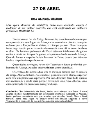 27 DE ABRIL
UMA ALIANÇA MELHOR
Mas agora alcançou ele ministério tanto mais excelente, quanto é
mediador de um melhor concerto, que está confirmado em melhores
promessas. HEBREUS 8.6
Do começo ao fim do Antigo Testamento, encontramos homens que
compreenderam seu lugar na Aliança e o assumiram. Josué conseguiu
ordenar que o Rio Jordão se abrisse, e o tempo parasse. Elias conseguiu
trazer fogo do céu para consumir não somente o sacrifício, como também
o altar. Os homens poderosos de Davi estavam totalmente abrigados
contra a morte em tempos de guerra, enquanto se lembravam da Aliança.
Quando lemos a respeito de tais homens de Deus, parece que estamos
lendo a respeito de super-homens.
Quase todas as orações, no Antigo Testamento, foram proferidas por
homens da Aliança. Aquelas orações tinham de ser atendidas!

Os cristãos dos nossos dias têm os mesmos direitos que os crentes
da antiga Aliança tinham. Na realidade, possuímos uma aliança superior
com base em promessas superiores. Por isso, devemos fazer tudo quanto
eles realizaram, e ainda mais porque possuímos uma Nova Aliança, uma
aliança firmada em promessas mais grandiosas.
Confissão: "Por intermédio de Jesus, tenho uma aliança com Deus. E uma
aliança melhor, fundamentada em promessas melhores. Segundo a Aliança,
tenho poderes superiores aos que aqueles que Abraão, Josué, Elias e Davi
tinham. Tomo meu lugar na oração como um cristão segundo o Novo
Testamento e necessito de que minhas orações sejam atendidas!"

 