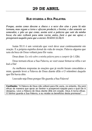 29 DE ABRIL
ELE GUARDA A SUA PALAVRA
Porque, assim como descem a chuva e a neve dos céus e para lá não
tornam, mas regam a terra e afazem produzir, e brotar, e dar semente ao
semeador, e pão ao que come, assim será a palavra que sair da minha
boca; ela não voltará para mim vazia; antes, fará o que me apraz e
prosperará naquilo para que a enviei. ISAÍAS 55.10,11
Isaías 55.11 é um versículo que você deve usar continuamente em
oração. E a própria espinha dorsal da vida de oração. Palavra alguma que
saiu da boca de Deus voltará para Ele vazia.
Deus disse: Eu velo sobre a minha palavra para a cumprir (Jr 1.12b).

Deus tornará eficaz a Sua Palavra, se você ousar firmar-se nEla e ser
leal a Ela!

As melhores respostas às orações que já recebi foram concedidas a
mim, quando levei a Palavra de Deus diante dEle e O relembrei daquilo
que Ele havia dito.
Louvado seja Deus porque Ele guarda a Sua Palavra!

Confissão: "A Palavra de Deus não voltará para Ele vazia, no entanto, Ela será
eficaz da maneira que apraz ao Senhor e prosperará naquilo para o qual Ele A
designou. Levo a Palavra de Deus diante dEle em oração. Deus A torna eficaz.
O Senhor guarda a Sua Palavra, e eu recebo os benefícios desta promessa".

 