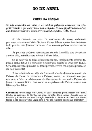 30 DE ABRIL
FRUTO DA ORAÇÃO
Se vós estiverdes em mim, e as minhas palavras estiverem em vós,
pedireis tudo o que quiserdes, e vos será feito. Nisto é glorificado meu Pai:
que deis muito fruto; e assim sereis meus discípulos. JOÃO 15.7,8
Se vós estiverdes em mim. Se nascermos de novo, realmente
permaneceremos em Cristo. Se Jesus tivesse falado apenas isso, teríamos
tudo pronto, mas Jesus acrescentou: E as minhas palavras estiverem em
vós.

As palavras de Jesus permanecem em nós, à medida que governam
a nossa vida, à medida que agimos à altura delas.

Se as palavras de Jesus estiverem em nós, forçosamente teremos fé,
pois a Bíblia diz: A fé é pelo ouvir, e o ouvir pela palavra de Deus (Rm 10.17).
Seria impossível as palavras de Jesus permanecerem em alguma pessoa, se
ela não tivesse fé!

A incredulidade ou dúvida é o resultado do desconhecimento da
Palavra de Deus. Se vivermos a Palavra, então, no momento em que
orarmos, a Palavra habitará em nós tão ricamente que será a Palavra de
Jesus em nossos lábios. Será como se as palavras do Pai estivessem nos
lábios do Seu Filho.
Confissão: "Permaneço em Cristo, e Suas palavras permanecem em mim.
Oculto as palavras do Senhor no meu coração. Creio nelas. Quando oro, a
Palavra que habita em meu coração torna-Se a Palavra de Deus nos meus
lábios e não poderá voltar vazia para o Pai. Ela realizará aquilo que promete!"

 