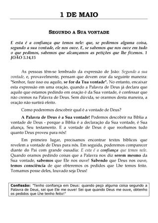 1 DE MAIO
SEGUNDO A SUA VONTADE
E esta é a confiança que temos nele: que, se pedirmos alguma coisa,
segundo a sua vontade, ele nos ouve. E, se sabemos que nos ouve em tudo
o que pedimos, sabemos que alcançamos as petições que lhe fizemos. 1
JOÃO 5.14,15
As pessoas têm-se lembrado da expressão de João: Segundo a sua
vontade, e, provavelmente, pensam que devem orar da seguinte maneira:
"Senhor, faze isso ou aquilo, se for da Tua vontade". No entanto, encaixar
esta expressão em uma oração, quando a Palavra de Deus já declara que
aquilo que estamos pedindo em oração é da Sua vontade, é confessar que
não cremos na Palavra de Deus. Sem dúvida, se orarmos desta maneira, a
oração não surtirá efeito.
Como poderemos descobrir qual é a vontade de Deus?

A Palavra de Deus é a Sua vontade! Podemos descobrir na Bíblia a
vontade de Deus - porque a Bíblia é a declaração da Sua vontade, é Sua
aliança, Seu testamento. E a vontade de Deus é que recebamos tudo
quanto Deus proveu para nós!
Em primeiro lugar, precisamos encontrar textos bíblicos que
revelem a vontade de Deus para nós. Em seguida, poderemos comparecer
diante do Pai com grande ousadia: E esta é a confiança que temos nele.
Quando oramos pedindo coisas que a Palavra nos diz serem mesmo da
Sua vontade, sabemos que Ele nos ouve! Sabendo que Deus nos ouve,
temos consciência de que obteremos os pedidos que Lhe temos feito.
Tomamos posse deles, louvado seja Deus!
Confissão: "Tenho confiança em Deus: quando peço alguma coisa segundo a
Palavra de Deus, sei que Ele me ouve! Sei que quando Deus me ouve, obtenho
os pedidos que Lhe tenho feito!"

 