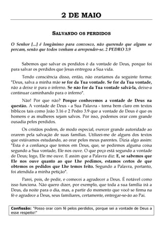 2 DE MAIO
SALVANDO OS PERDIDOS
O Senhor [...] é longânimo para convosco, não querendo que alguns se
percam, senão que todos venham a arrepender-se. 2 PEDRO 3.9
Sabemos que salvar os perdidos é da vontade de Deus, porque foi
para salvar os perdidos que Jesus entregou a Sua vida.

Tendo consciência disso, então, não oraríamos da seguinte forma:
"Deus, salva a minha mãe se for da Tua vontade. Se for da Tua vontade,
não a deixe ir para o inferno. Se não for da Tua vontade salvá-la, deixe-a
continuar caminhando para o inferno".

Não! Por que não? Porque conhecemos a vontade de Deus na
questão. A vontade de Deus - a Sua Palavra - torna bem claro em textos
bíblicos tais como João 3.16 e 2 Pedro 3.9 que a vontade de Deus é que os
homens e as mulheres sejam salvos. Por isso, podemos orar com grande
ousadia pelos perdidos.

Os cristãos podem, de modo especial, exercer grande autoridade ao
orarem pela salvação de suas famílias. Utilizei-me de alguns dos textos
que estávamos estudando, ao orar pelos meus parentes. Dizia algo assim:
"Esta é a confiança que temos em Deus, que, se pedirmos alguma coisa
segundo a Sua vontade, Ele nos ouve. O que peço está segundo a vontade
de Deus; logo, Ele me ouve. E assim que a Palavra diz: E, se sabemos que
Ele nos ouve quanto ao que Lhe pedimos, estamos certos de que
obtemos os pedidos que Lhe temos feito. Segundo a Palavra, portanto,
foi atendida a minha petição".
Parei, pois, de pedir, e comecei a agradecer a Deus. É notável como
isso funciona. Não quero dizer, por exemplo, que toda a sua família irá a
Deus, da noite para o dia, mas, a partir do momento que você se firma na
fé e agradece a Deus, seus familiares, certamente, entregar-se-ão ao Pai.
Confissão: "Posso orar com fé pelos perdidos, porque sei a vontade de Deus a
esse respeito!"

 