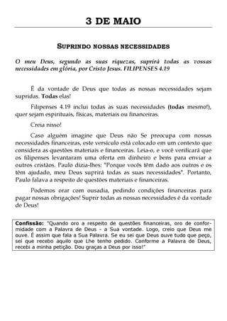 3 DE MAIO
SUPRINDO NOSSAS NECESSIDADES
O meu Deus, segundo as suas riquezas, suprirá todas as vossas
necessidades em glória, por Cristo Jesus. FILIPENSES 4.19
É da vontade de Deus que todas as nossas necessidades sejam
supridas. Todas elas!
Filipenses 4.19 inclui todas as suas necessidades (todas mesmo!),
quer sejam espirituais, físicas, materiais ou financeiras.
Creia nisso!

Caso alguém imagine que Deus não Se preocupa com nossas
necessidades financeiras, este versículo está colocado em um contexto que
considera as questões materiais e financeiras. Leia-o, e você verificará que
os filipenses levantaram uma oferta em dinheiro e bens para enviar a
outros cristãos. Paulo dizia-lhes: "Porque vocês têm dado aos outros e os
têm ajudado, meu Deus suprirá todas as suas necessidades". Portanto,
Paulo falava a respeito de questões materiais e financeiras.

Podemos orar com ousadia, pedindo condições financeiras para
pagar nossas obrigações! Suprir todas as nossas necessidades é da vontade
de Deus!
Confissão: "Quando oro a respeito de questões financeiras, oro de conformidade com a Palavra de Deus - a Sua vontade. Logo, creio que Deus me
ouve. É assim que fala a Sua Palavra. Se eu sei que Deus ouve tudo que peço,
sei que recebo aquilo que Lhe tenho pedido. Conforme a Palavra de Deus,
recebi a minha petição. Dou graças a Deus por isso!"

 