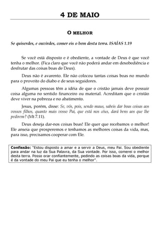 4 DE MAIO
O MELHOR
Se quiserdes, e ouvirdes, comer eis o bem desta terra. ISAÍAS 1.19
Se você está disposto e é obediente, a vontade de Deus é que você
tenha o melhor. (Fica claro que você não poderá andar em desobediência e
desfrutar das coisas boas de Deus).

Deus não é avarento. Ele não colocou tantas coisas boas no mundo
para o proveito do diabo e de seus seguidores.
Algumas pessoas têm a idéia de que o cristão jamais deve possuir
coisa alguma no sentido financeiro ou material. Acreditam que o cristão
deve viver na pobreza e no abatimento.

Jesus, porém, disse: Se, vós, pois, sendo maus, sabeis dar boas coisas aos
vossos filhos, quanto mais vosso Pai, que está nos céus, dará bens aos que lhe
pedirem? (Mt 7.11).

Deus deseja dar-nos coisas boas! Ele quer que recebamos o melhor!
Ele anseia que prosperemos e tenhamos as melhores coisas da vida, mas,
para isso, precisamos cooperar com Ele.
Confissão: "Estou disposto a amar e a servir a Deus, meu Pai. Sou obediente
para andar na luz da Sua Palavra, da Sua vontade. Por isso, comerei o melhor
desta terra. Posso orar confiantemente, pedindo as coisas boas da vida, porque
é da vontade do meu Pai que eu tenha o melhor".

 