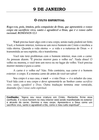 9 DE JANEIRO
O CULTO ESPIRITUAL
Rogo-vos, pois, irmãos, pela compaixão de Deus, que apresenteis o vosso
corpo em sacrifício vivo, santo e agradável a Deus, que é o vosso culto
racional. ROMANOS 12.1
Você precisa fazer algo com o seu corpo, senão nada poderá ser feito.
Você, o homem interior, tornou-se um novo homem em Cristo e recebeu a
vida eterna. Quando a vida eterna — a vida e a natureza de Deus — é
transmitida ao seu espírito, ela o transforma.
Você não terá problemas com o homem interior, mas com a carne.
As pessoas dizem: "É preciso morrer para o velho eu". Nada disso! O
velho eu morreu, e você tem um novo eu no lugar do velho. Você precisa
morrer mesmo é para a carne.
A carne é o velho eu? Não. Pelo contrário, sua carne é o homem
exterior: o corpo. E a mesma carne de antes de você ser salvo!

Seu corpo é a sua casa, e você — e não Deus — é o zelador da casa.
Você lida com o seu corpo e deve apresentá-lo ao Senhor como sacrifício
vivo, santo, agradável a Deus. Outra tradução termina esse versículo,
dizendo: Que é vosso culto espiritual.
Confissão: "Agora sou nova criatura em Cristo. Mantenho firme essa
confissão. E o novo homem no meu interior está sendo manifestado no exterior
e através da carne. Domino o meu corpo. Apresento-o a Deus como um
sacrifício vivo, santo e agradável a Ele, como o meu culto espiritual".

 