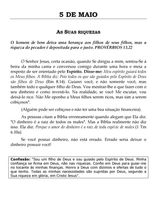 5 DE MAIO
AS SUAS RIQUEZAS
O homem de bem deixa uma herança aos filhos de seus filhos, mas a
riqueza do pecador é depositada para o justo. PROVÉRBIOS 13.22
O Senhor Jesus, certa ocasião, quando Se dirigiu a mim, sentou-Se à
beira da minha cama e conversou comigo durante uma hora e meia a
respeito de ser orientado pelo Espírito. Disse-me: Meu espírito guiará todos
os Meus filhos. A Bíblia diz: Pois todos os que são guiados pelo Espírito de Deus
são filhos de Deus (Rm 8.14). Guiarei você, e não somente você, mas
também todo e qualquer filho de Deus. Vou mostrar-lhe o que fazer com o
seu dinheiro e como investi-lo. Na realidade, se você Me escutar, vou
deixá-lo rico. Não Me oponho a Meus filhos serem ricos, mas sim a serem
cobiçosos".
(Alguém pode ser cobiçoso e não ter uma boa situação financeira).

As pessoas citam a Bíblia erroneamente quando alegam que Ela diz:
"O dinheiro é a raiz de todos os males". Mas a Bíblia realmente não diz
isso. Ela diz: Porque o amor do dinheiro é a raiz de toda espécie de males (1 Tm
6.10a).
Se você possui dinheiro, não está errado. Errado seria deixar o
dinheiro possuir você!

Confissão: "Sou um filho de Deus e sou guiado pelo Espírito de Deus. Minha
confiança se firma em Deus, não nas riquezas. Confio em Deus para guiar-me
no tocante às minhas finanças. Honro a Deus com dízimos e ofertas de tudo o
que tenho. Todas as minhas necessidades são supridas por Deus, segundo a
Sua riqueza em glória, em Cristo Jesus".

 