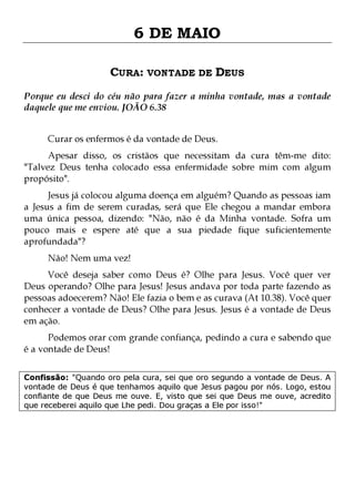 6 DE MAIO
CURA: VONTADE DE DEUS
Porque eu desci do céu não para fazer a minha vontade, mas a vontade
daquele que me enviou. JOÃO 6.38
Curar os enfermos é da vontade de Deus.

Apesar disso, os cristãos que necessitam da cura têm-me dito:
"Talvez Deus tenha colocado essa enfermidade sobre mim com algum
propósito".
Jesus já colocou alguma doença em alguém? Quando as pessoas iam
a Jesus a fim de serem curadas, será que Ele chegou a mandar embora
uma única pessoa, dizendo: "Não, não é da Minha vontade. Sofra um
pouco mais e espere até que a sua piedade fique suficientemente
aprofundada"?
Não! Nem uma vez!

Você deseja saber como Deus é? Olhe para Jesus. Você quer ver
Deus operando? Olhe para Jesus! Jesus andava por toda parte fazendo as
pessoas adoecerem? Não! Ele fazia o bem e as curava (At 10.38). Você quer
conhecer a vontade de Deus? Olhe para Jesus. Jesus é a vontade de Deus
em ação.
Podemos orar com grande confiança, pedindo a cura e sabendo que
é a vontade de Deus!

Confissão: "Quando oro pela cura, sei que oro segundo a vontade de Deus. A
vontade de Deus é que tenhamos aquilo que Jesus pagou por nós. Logo, estou
confiante de que Deus me ouve. E, visto que sei que Deus me ouve, acredito
que receberei aquilo que Lhe pedi. Dou graças a Ele por isso!"

 