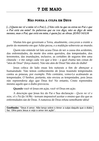 7 DE MAIO
NÃO PONHA A CULPA EM DEUS
[...] Quem me vê a mim vê o Pai; [...] Não crês tu que eu estou no Pai e que
o Pai está em mim? As palavras que eu vos digo, não as digo de mim
mesmo, mas o Pai, que está em mim, é quem faz as obras. JOÃO 14.9,10
Muitas leis que governam a Terra, atualmente, começaram a existir a
partir do momento em que Adão pecou, e a maldição sobreveio ao mundo.
Quem não entende tal fato acusa Deus de ser a causa dos acidentes,
das enfermidades, da morte dos entes queridos, das tempestades, dos
terremotos, das inundações, inclusive, as certidões de seguros têm uma
cláusula - e me zango cada vez que a leio - a qual chama tais coisas de
"atos de Deus" (força maior). Não são atos de Deus! São atos do diabo!
Jesus coloca de lado essas leis naturais a fim de abençoar a
humanidade. Não temos conhecimento de Jesus trazendo tempestades
contra as pessoas, por exemplo. Pelo contrário, vemo-Lo acalmando as
tempestades. O Senhor, portanto, não enviou as tempestades, pois Jesus
não repreenderia algo que Deus fez! No entanto, Cristo repreendeu
mesmo aquilo que o diabo provocou.
Quando você vê Jesus em ação, você vê Deus em ação.

A descrição que Jesus fez do Pai e Sua declaração - Quem me vê a
mim, vê o Pai (Jo 14.9b) - tornam impossível aceitar o ensino que diz que as
enfermidades são de Deus. A natureza de Deus refuta semelhante idéia!
Confissão: "Deus é amor. Não lanço sobre o Amor a culpa daquilo que o diabo
faz. Olho para Jesus e vejo o amor em ação".

 