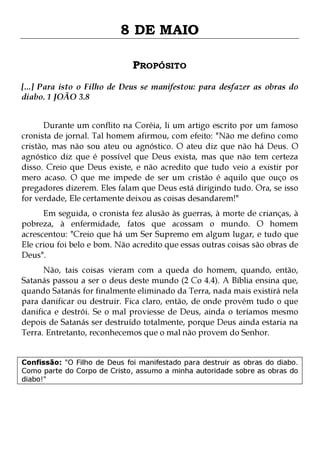 8 DE MAIO
PROPÓSITO
[...] Para isto o Filho de Deus se manifestou: para desfazer as obras do
diabo. 1 JOÃO 3.8
Durante um conflito na Coréia, li um artigo escrito por um famoso
cronista de jornal. Tal homem afirmou, com efeito: "Não me defino como
cristão, mas não sou ateu ou agnóstico. O ateu diz que não há Deus. O
agnóstico diz que é possível que Deus exista, mas que não tem certeza
disso. Creio que Deus existe, e não acredito que tudo veio a existir por
mero acaso. O que me impede de ser um cristão é aquilo que ouço os
pregadores dizerem. Eles falam que Deus está dirigindo tudo. Ora, se isso
for verdade, Ele certamente deixou as coisas desandarem!"

Em seguida, o cronista fez alusão às guerras, à morte de crianças, à
pobreza, à enfermidade, fatos que acossam o mundo. O homem
acrescentou: "Creio que há um Ser Supremo em algum lugar, e tudo que
Ele criou foi belo e bom. Não acredito que essas outras coisas são obras de
Deus".
Não, tais coisas vieram com a queda do homem, quando, então,
Satanás passou a ser o deus deste mundo (2 Co 4.4). A Bíblia ensina que,
quando Satanás for finalmente eliminado da Terra, nada mais existirá nela
para danificar ou destruir. Fica claro, então, de onde provém tudo o que
danifica e destrói. Se o mal proviesse de Deus, ainda o teríamos mesmo
depois de Satanás ser destruído totalmente, porque Deus ainda estaria na
Terra. Entretanto, reconhecemos que o mal não provem do Senhor.
Confissão: "O Filho de Deus foi manifestado para destruir as obras do diabo.
Como parte do Corpo de Cristo, assumo a minha autoridade sobre as obras do
diabo!"

 