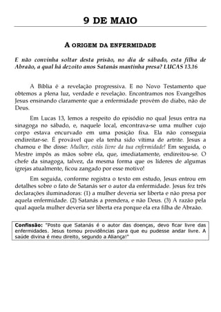 9 DE MAIO
A ORIGEM DA ENFERMIDADE
E não convinha soltar desta prisão, no dia de sábado, esta filha de
Abraão, a qual há dezoito anos Satanás mantinha presa? LUCAS 13.16
A Bíblia é a revelação progressiva. E no Novo Testamento que
obtemos a plena luz, verdade e revelação. Encontramos nos Evangelhos
Jesus ensinando claramente que a enfermidade provém do diabo, não de
Deus.

Em Lucas 13, lemos a respeito do episódio no qual Jesus entra na
sinagoga no sábado, e, naquele local, encontrava-se uma mulher cujo
corpo estava encurvado em uma posição fixa. Ela não conseguia
endireitar-se. É provável que ela tenha sido vítima de artrite. Jesus a
chamou e lhe disse: Mulher, estás livre da tua enfermidade! Em seguida, o
Mestre impôs as mãos sobre ela, que, imediatamente, endireitou-se. O
chefe da sinagoga, talvez, da mesma forma que os líderes de algumas
igrejas atualmente, ficou zangado por esse motivo!
Em seguida, conforme registra o texto em estudo, Jesus entrou em
detalhes sobre o fato de Satanás ser o autor da enfermidade. Jesus fez três
declarações iluminadoras: (1) a mulher deveria ser liberta e não presa por
aquela enfermidade. (2) Satanás a prendera, e não Deus. (3) A razão pela
qual aquela mulher deveria ser liberta era porque ela era filha de Abraão.
Confissão: "Posto que Satanás é o autor das doenças, devo ficar livre das
enfermidades. Jesus tomou providências para que eu pudesse andar livre. A
saúde divina é meu direito, segundo a Aliança!"

 