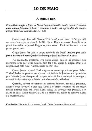 10 DE MAIO
A CURA É BOA
Como Deus ungiu a Jesus de Nazaré com o Espírito Santo e com virtude; o
qual andou fazendo o bem e curando a todos os oprimidos do diabo,
porque Deus era com ele. ATOS 10.38
Quem ungiu Jesus de Nazaré? Foi Deus! Jesus disse: O Pai, que está
em mim, é quem faz as obras 0o 14.10). Como Deus fez essas obras de cura
por intermédio de Jesus? Ungindo Jesus com o Espírito Santo e dando
poder para curar.
O que Jesus fez com a unção recebida de Deus? Andou por toda
parte, fazendo o bem! Qual era o bem que Jesus realizava? A cura!

Na realidade, portanto, era Deus quem curava as pessoas nos
momentos em que Jesus curava, pois foi o Pai quem O ungiu. Deus é o
responsável pela cura! A doença não advém dEle!
Quem Jesus curava? Todos quantos eram oprimidos pelo diabo.
Todos! Todas as pessoas curadas no ministério de Jesus eram oprimidas
por Satanás (isso não quer dizer que todas tinham um espírito maligno,
mas o inimigo estava por detrás de todas as enfermidades).

Quando, porém, escutamos as pessoas falarem, inclusive pastores,
quase somos levados a crer que Deus e o diabo trocaram de emprego
nesses últimos dois mil anos: Deus coloca as doenças nas pessoas, e o
diabo as cura. Nada disso! O diabo é o mesmo malfeitor de sempre. Deus
é o mesmo Deus!
Confissão: "Satanás é o opressor, e não Deus. Jesus é o Libertador!'

 