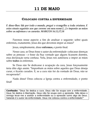 11 DE MAIO
COLOCADO CONTRA A ENFERMIDADE
E disse-lhes: Ide por todo o mundo, pregai o evangelho a toda criatura. E
estes sinais seguirão aos que crerem: em meu nome [...] e imporão as mãos
sobre os enfermos e os curarão. MARCOS 16.15,17,18
Paremos nesse aspecto a fim de analisar o seguinte: sobre quais
enfermos, exatamente, Jesus diz que devemos impor as mãos?
Jesus, simplesmente, disse enfermos, e ponto final.

Nesse caso, se Deus fosse o autor da enfermidade -colocasse doenças
sobre as pessoas - e fosse da Sua vontade que alguns ficassem doentes,
essa declaração seria confusa. Nela, Jesus nos autorizou a impor as mãos
sobre todos os enfermos.

Se Deus não Se dedicasse à ocupação da cura, Jesus forçosamente
teria dito algo assim: "Imponham as mãos sobre aqueles que Deus deseja
curar, e ficarão curados. E, se a cura não for da vontade de Deus, não se
recuperarão".
final!

Nada disso! Deus colocou a Igreja contra a enfermidade, e ponto

Confissão: "Deus Se dedica a cura. Deus não Se ocupa com a enfermidade.
Deus Se dedica à libertação. Deus não Se ocupa com a opressão. Não deixo o
inimigo levar-me a aceitar a enfermidade ou a opressão como algo de Deus.
Satanás é o autor da enfermidade. Deus me colocou contra a enfermidade!"

 