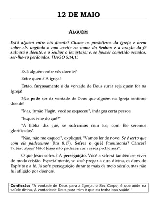 12 DE MAIO
ALGUÉM
Está alguém entre vós doente? Chame os presbíteros da igreja, e orem
sobre ele, ungindo-o com azeite em nome do Senhor; e a oração da fé
salvará o doente, e o Senhor o levantará; e, se houver cometido pecados,
ser-lhe-ão perdoados. TIAGO 5.14,15
Está alguém entre vós doente?
Entre quem? A igreja!

Então, forçosamente é da vontade de Deus curar seja quem for na
Igreja!

Não pode ser da vontade de Deus que alguém na Igreja continue
doente!
"Mas, irmão Hagin, você se esqueceu", indagou certa pessoa.
"Esqueci-me do quê?"

"A Bíblia diz que, se sofrermos com Ele, com Ele seremos
glorificados".

"Não, não me esqueci", expliquei. "Vamos ler de novo: Se é certo que
com ele padecemos (Rm 8.17). Sofrer o quê? Pneumonia? Câncer?
Tuberculose? Não! Jesus não padeceu com esses problemas".

O que Jesus sofreu? A perseguição. Você a sofrerá também se viver
de modo cristão. Especialmente, se você pregar a cura divina, os dons do
Espírito e a fé. Já sofri perseguição durante mais de meio século, mas não
fui afligido por doenças.
Confissão: "A vontade de Deus para a Igreja, o Seu Corpo, é que ande na
saúde divina. A vontade de Deus para mim é que eu tenha boa saúde!"

 