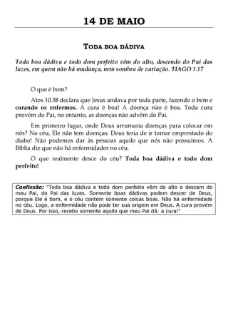 14 DE MAIO
TODA BOA DÁDIVA
Toda boa dádiva e todo dom perfeito vêm do alto, descendo do Pai das
luzes, em quem não há mudança, nem sombra de variação. TIAGO 1.17
O que é bom?

Atos 10.38 declara que Jesus andava por toda parte, fazendo o bem e
curando os enfermos. A cura é boa! A doença não é boa. Toda cura
provém do Pai, no entanto, as doenças não advêm do Pai.

Em primeiro lugar, onde Deus arrumaria doenças para colocar em
nós? No céu, Ele não tem doenças. Deus teria de ir tomar emprestado do
diabo! Não podemos dar às pessoas aquilo que nós não possuímos. A
Bíblia diz que não há enfermidades no céu.
O que realmente desce do céu? Toda boa dádiva e todo dom
perfeito!

Confissão: "Toda boa dádiva e todo dom perfeito vêm do alto e descem do
meu Pai, do Pai das luzes. Somente boas dádivas podem descer de Deus,
porque Ele é bom, e o céu contém somente coisas boas. Não há enfermidade
no céu. Logo, a enfermidade não pode ter sua origem em Deus. A cura provém
de Deus. Por isso, recebo somente aquilo que meu Pai dá: a cura!"

 